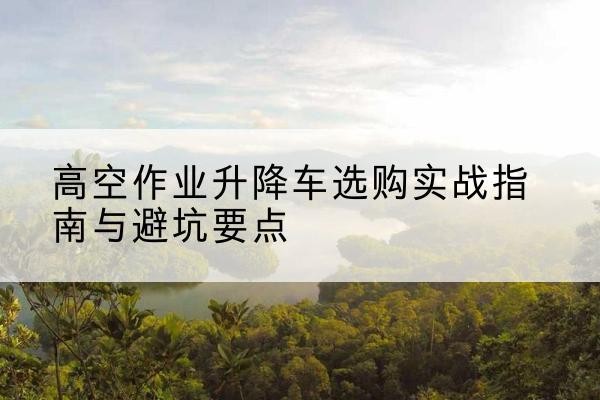 铜官升降车怎么选-高空作业升降车选购实战指南与避坑要点