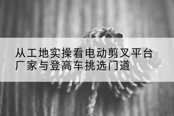 铜官电动剪叉升降平台厂家-从工地实操看电动剪叉平台厂家与登高车挑选门道