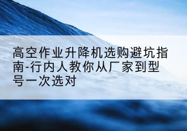 铜官升降平台厂家-高空作业升降机选购避坑指南-行内人教你从厂家到型号一次选对