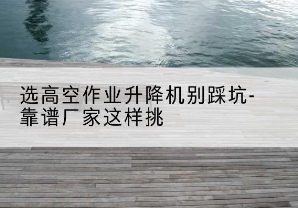 铜官剪叉式升降机厂家-选高空作业升降机别踩坑-靠谱厂家这样挑
