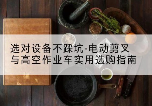 铜官电动剪叉升降平台怎么选-选对设备不踩坑-电动剪叉与高空作业车实用选购指南
