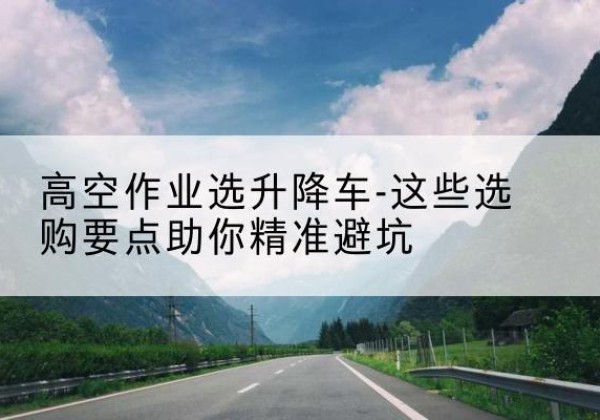 铜官升降车厂家-高空作业选升降车-这些选购要点助你*避坑