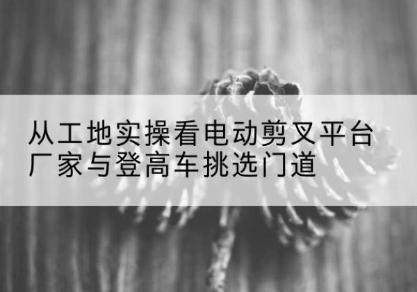 铜官电动剪叉升降平台厂家-从工地实操看电动剪叉平台厂家与登高车挑选门道